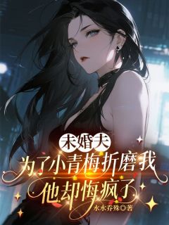 未婚夫为了小青梅折磨我，他却悔疯了